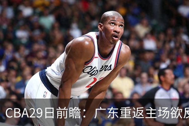 CBA29日前瞻：广东重返主场欲反弹 北京继续冲连胜 北控能否避连败